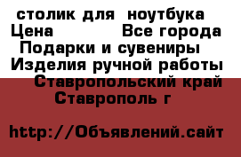 столик для  ноутбука › Цена ­ 1 200 - Все города Подарки и сувениры » Изделия ручной работы   . Ставропольский край,Ставрополь г.